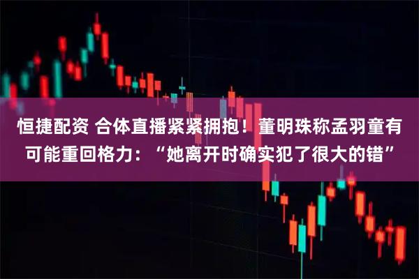 恒捷配资 合体直播紧紧拥抱！董明珠称孟羽童有可能重回格力：“她离开时确实犯了很大的错”