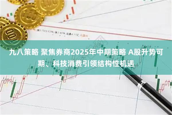 九八策略 聚焦券商2025年中期策略 A股升势可期、科技消费引领结构性机遇