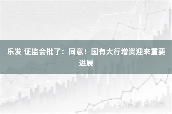 乐发 证监会批了：同意！国有大行增资迎来重要进展
