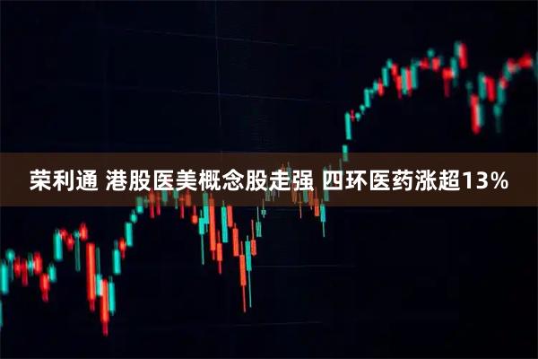 荣利通 港股医美概念股走强 四环医药涨超13%