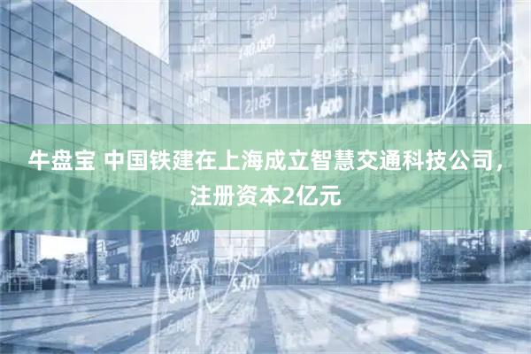 牛盘宝 中国铁建在上海成立智慧交通科技公司，注册资本2亿元