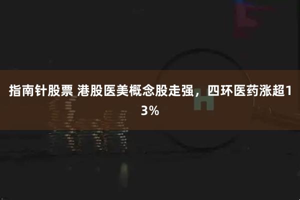 指南针股票 港股医美概念股走强，四环医药涨超13%