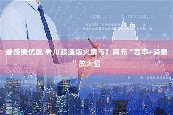 端盛康优配 看川超逛烟火集市！南充“赛事+消费”放大招