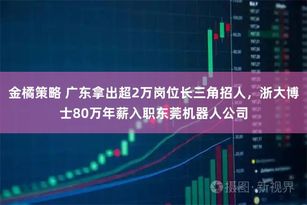 金橘策略 广东拿出超2万岗位长三角招人，浙大博士80万年薪入职东莞机器人公司