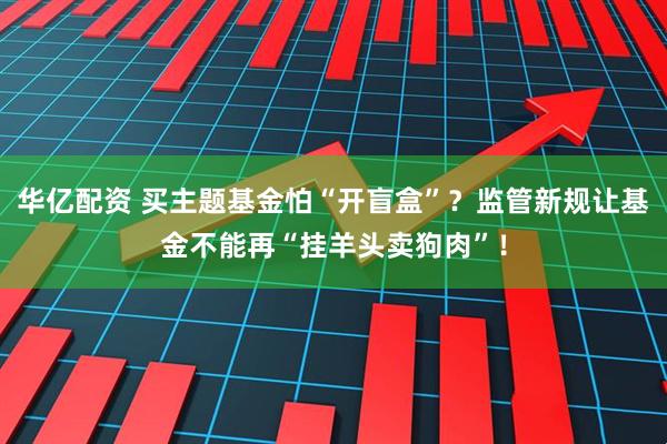 华亿配资 买主题基金怕“开盲盒”？监管新规让基金不能再“挂羊头卖狗肉”！