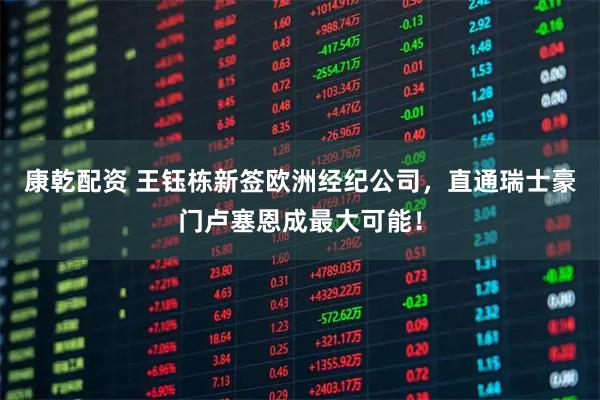 康乾配资 王钰栋新签欧洲经纪公司，直通瑞士豪门卢塞恩成最大可能！