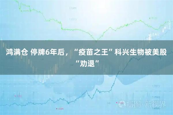 鸿满仓 停牌6年后，“疫苗之王”科兴生物被美股“劝退”