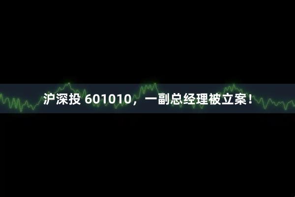 沪深投 601010，一副总经理被立案！