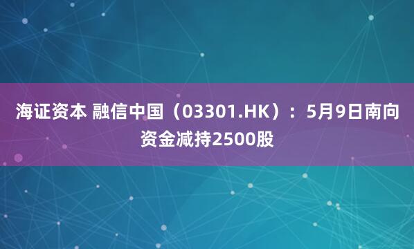 海证资本 融信中国（03301.HK）：5月9日南向资金减持2500股