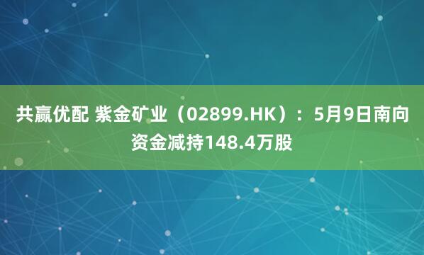 共赢优配 紫金矿业（02899.HK）：5月9日南向资金减持148.4万股