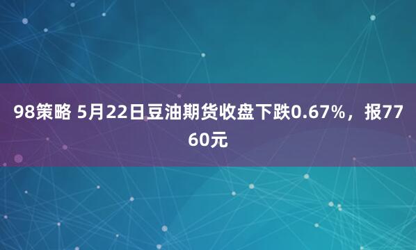 98策略 5月22日豆油期货收盘下跌0.67%，报7760元