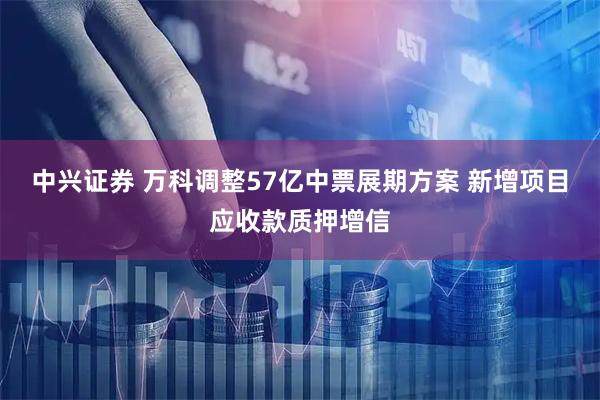 中兴证券 万科调整57亿中票展期方案 新增项目应收款质押增信