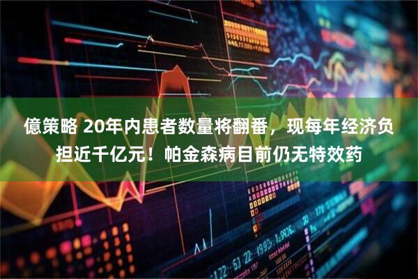 億策略 20年内患者数量将翻番，现每年经济负担近千亿元！帕金森病目前仍无特效药