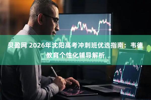 贝盈网 2026年沈阳高考冲刺班优选指南：韦德教育个性化辅导解析